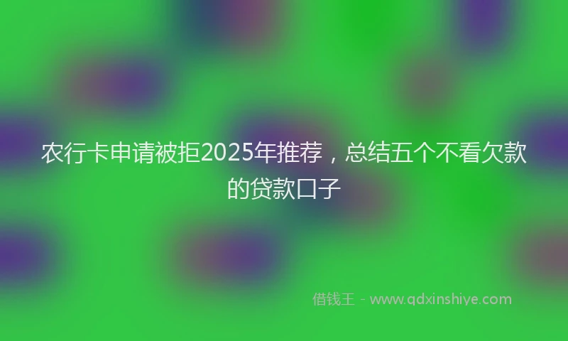 农行卡申请被拒2025年推荐，总结五个不看欠款的贷款口子
