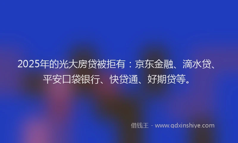 2025年的光大房贷被拒有：京东金融、滴水贷、平安口袋银行、快贷通、好期贷等。