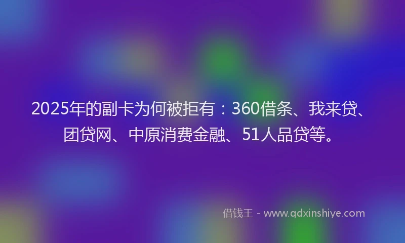 2025年的副卡为何被拒有：360借条、我来贷、团贷网、中原消费金融、51人品贷等。