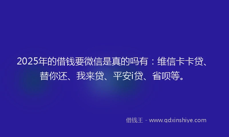2025年的借钱要微信是真的吗有：维信卡卡贷、替你还、我来贷、平安i贷、省呗等。
