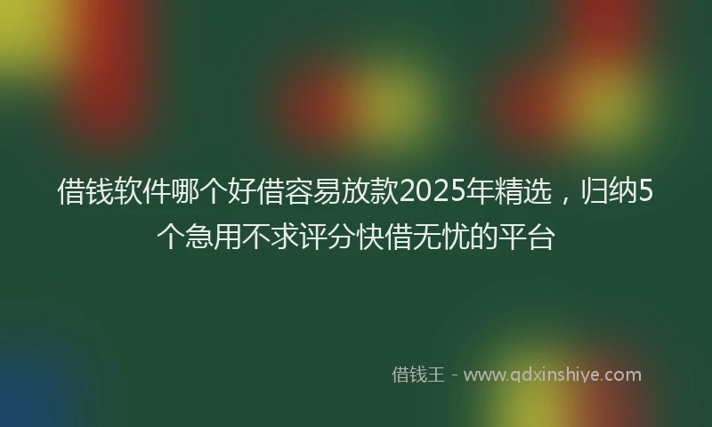 借钱软件哪个好借容易放款2025年精选，归纳5个急用不求评分快借无忧的平台
