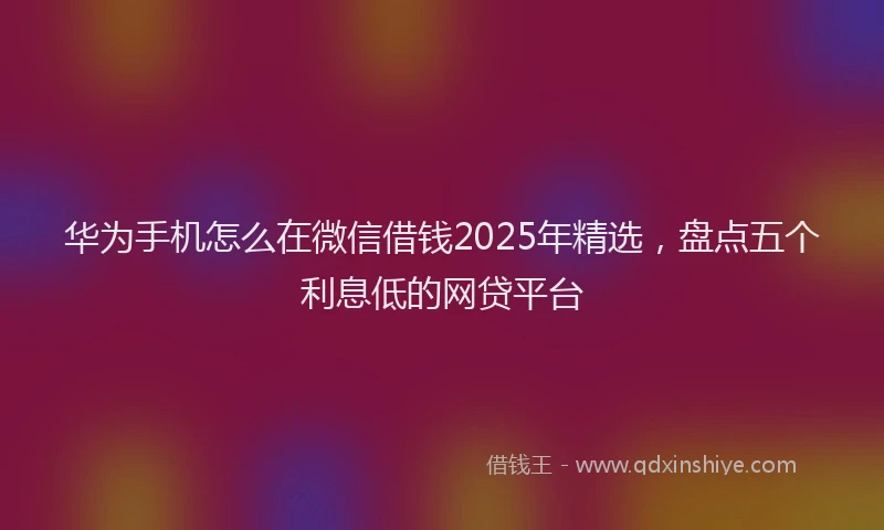 华为手机怎么在微信借钱2025年精选，盘点五个利息低的网贷平台