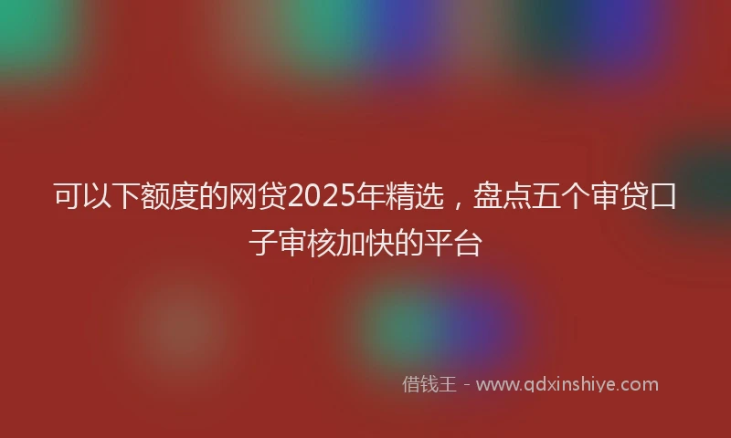 可以下额度的网贷2025年精选，盘点五个审贷口子审核加快的平台