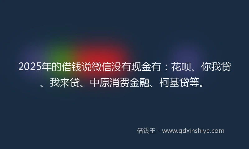 2025年的借钱说微信没有现金有：花呗、你我贷、我来贷、中原消费金融、柯基贷等。