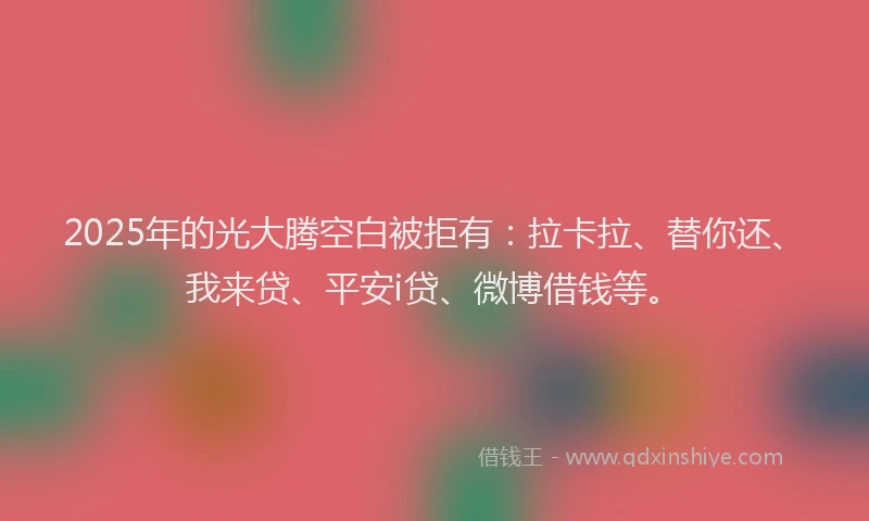 2025年的光大腾空白被拒有：拉卡拉、替你还、我来贷、平安i贷、微博借钱等。