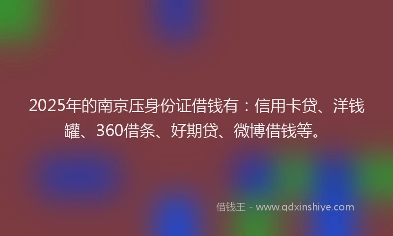 2025年的南京压身份证借钱有：信用卡贷、洋钱罐、360借条、好期贷、微博借钱等。