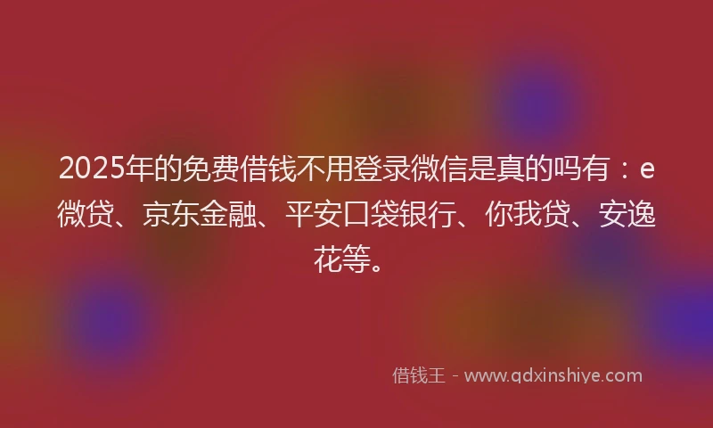 2025年的免费借钱不用登录微信是真的吗有：e微贷、京东金融、平安口袋银行、你我贷、安逸花等。