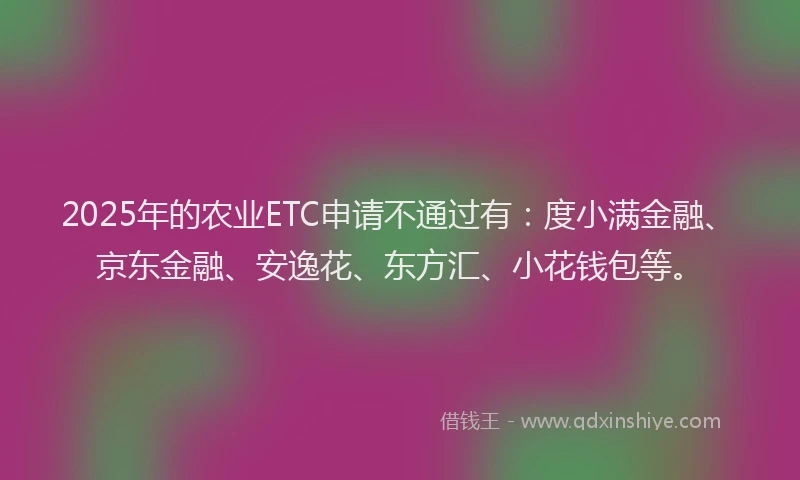 2025年的农业ETC申请不通过有：度小满金融、京东金融、安逸花、东方汇、小花钱包等。