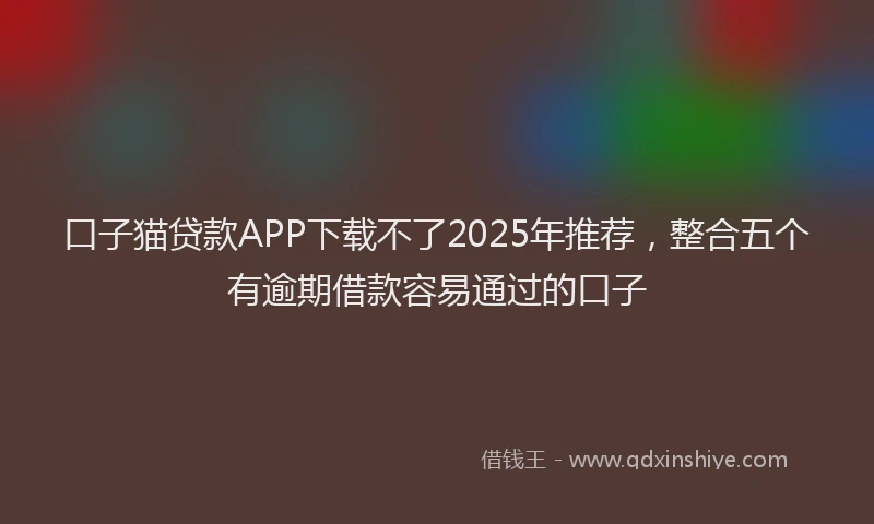 口子猫贷款APP下载不了2025年推荐，整合五个有逾期借款容易通过的口子