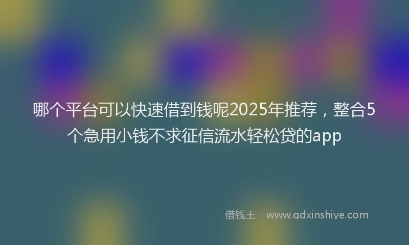 哪个平台可以快速借到钱呢2025年推荐，整合5个急用小钱不求征信流水轻松贷的app