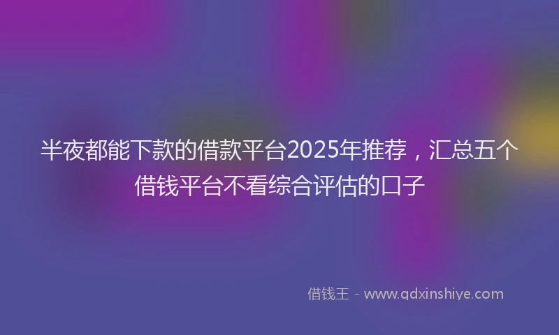 半夜都能下款的借款平台2025年推荐，汇总五个借钱平台不看综合评估的口子