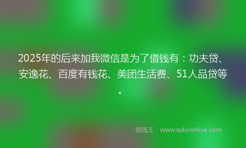 2025年的后来加我微信是为了借钱有：功夫贷、安逸花、百度有钱花、美团生活费、51人品贷等。