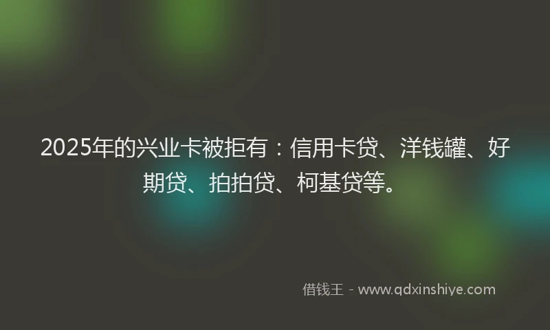2025年的兴业卡被拒有：信用卡贷、洋钱罐、好期贷、拍拍贷、柯基贷等。