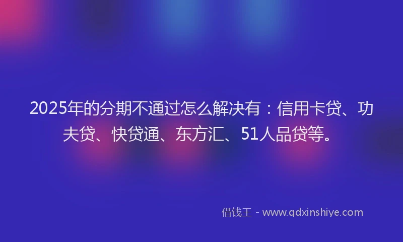 2025年的分期不通过怎么解决有：信用卡贷、功夫贷、快贷通、东方汇、51人品贷等。