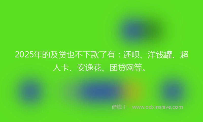 2025年的及贷也不下款了有：还呗、洋钱罐、超人卡、安逸花、团贷网等。