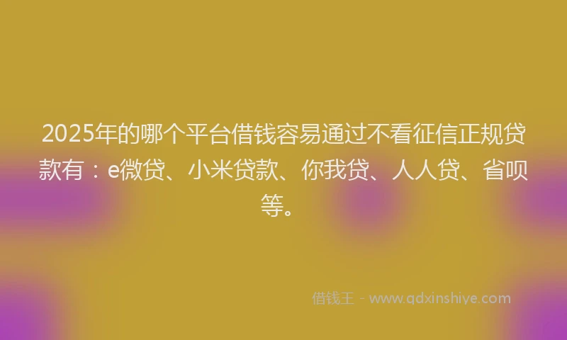 2025年的哪个平台借钱容易通过不看征信正规贷款有：e微贷、小米贷款、你我贷、人人贷、省呗等。
