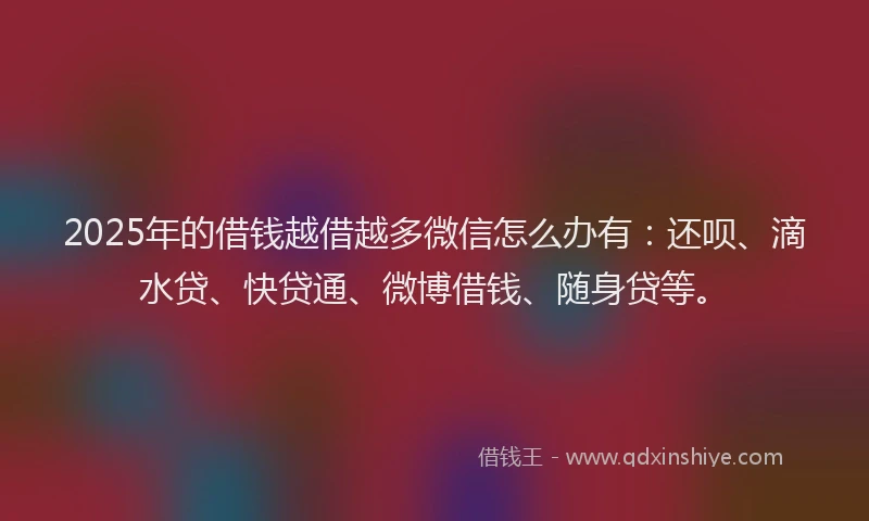 2025年的借钱越借越多微信怎么办有：还呗、滴水贷、快贷通、微博借钱、随身贷等。