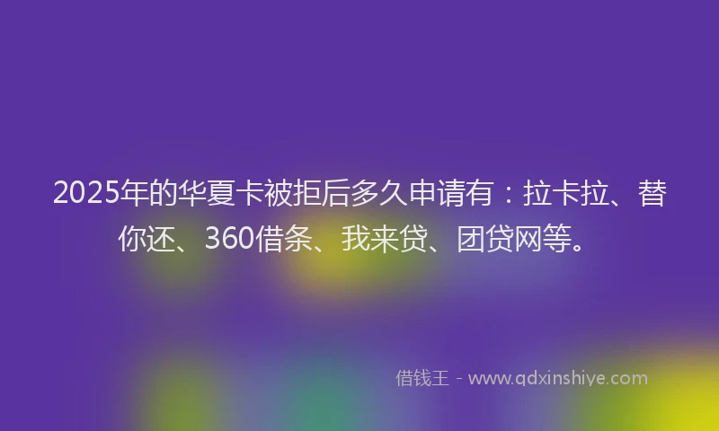 2025年的华夏卡被拒后多久申请有：拉卡拉、替你还、360借条、我来贷、团贷网等。