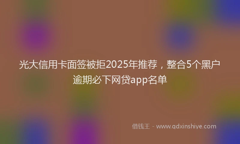 光大信用卡面签被拒2025年推荐，整合5个黑户逾期必下网贷app名单