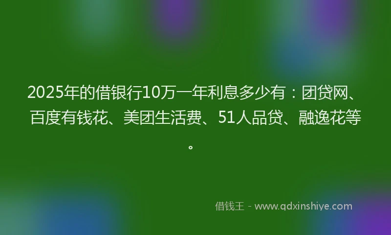 2025年的借银行10万一年利息多少有：团贷网、百度有钱花、美团生活费、51人品贷、融逸花等。