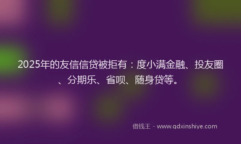 2025年的友信信贷被拒有：度小满金融、投友圈、分期乐、省呗、随身贷等。