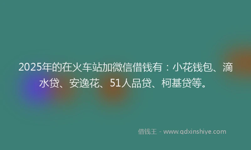 2025年的在火车站加微信借钱有：小花钱包、滴水贷、安逸花、51人品贷、柯基贷等。