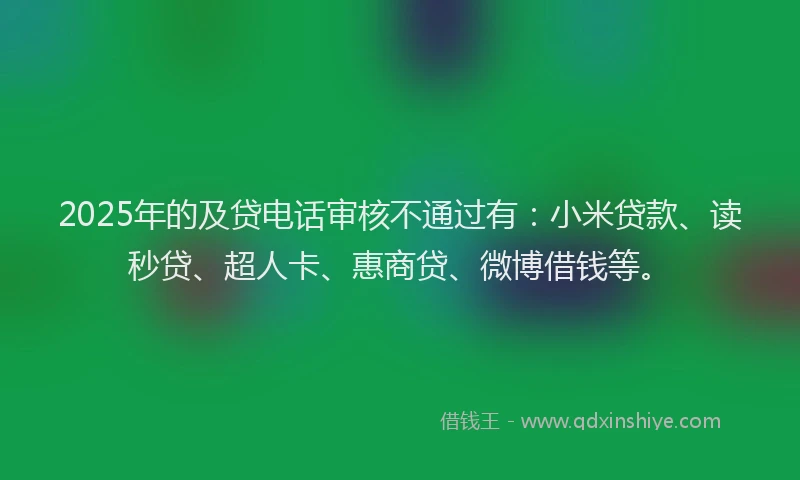 2025年的及贷电话审核不通过有：小米贷款、读秒贷、超人卡、惠商贷、微博借钱等。