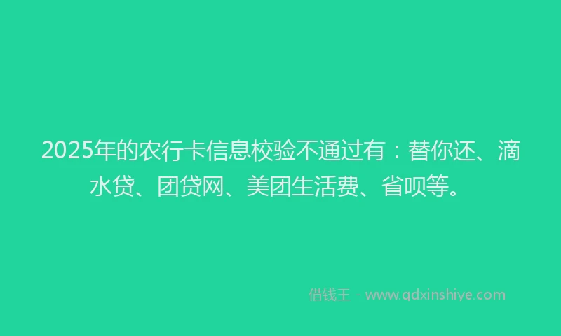 2025年的农行卡信息校验不通过有：替你还、滴水贷、团贷网、美团生活费、省呗等。