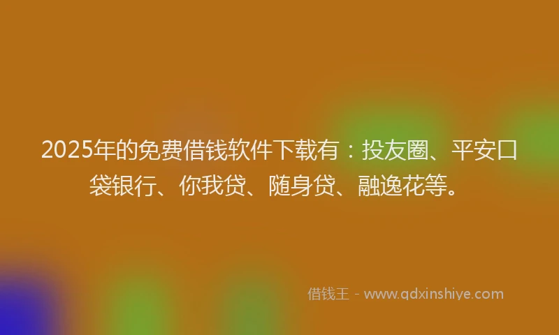 2025年的免费借钱软件下载有：投友圈、平安口袋银行、你我贷、随身贷、融逸花等。