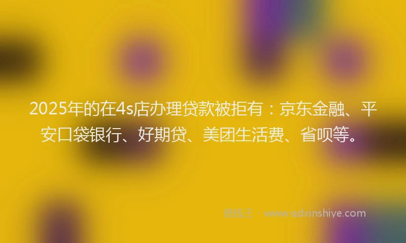 2025年的在4s店办理贷款被拒有：京东金融、平安口袋银行、好期贷、美团生活费、省呗等。
