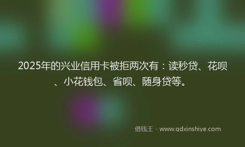 2025年的兴业信用卡被拒两次有：读秒贷、花呗、小花钱包、省呗、随身贷等。