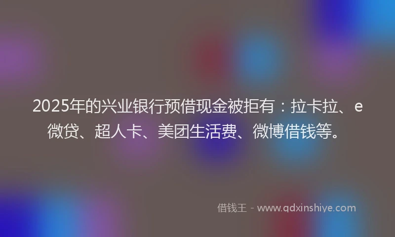 2025年的兴业银行预借现金被拒有：拉卡拉、e微贷、超人卡、美团生活费、微博借钱等。