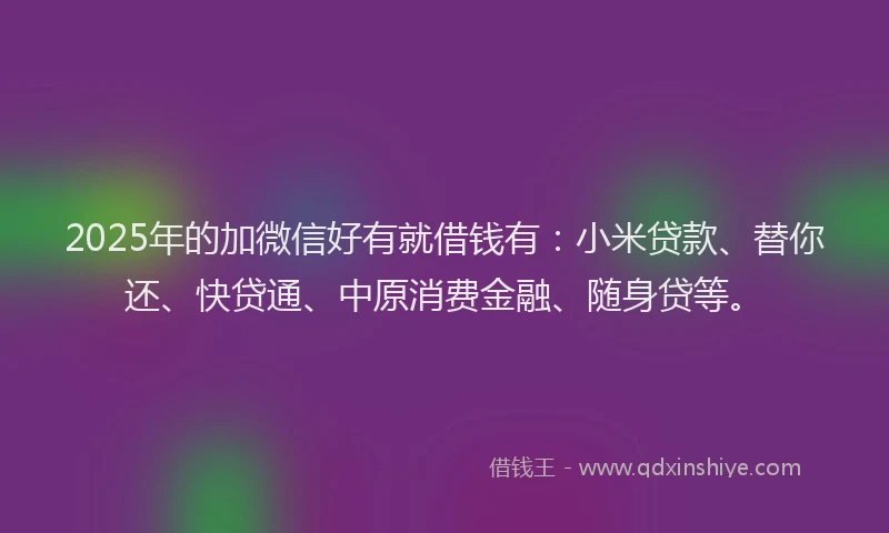 2025年的加微信好有就借钱有：小米贷款、替你还、快贷通、中原消费金融、随身贷等。