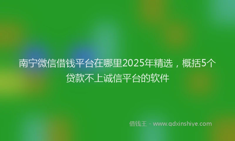 南宁微信借钱平台在哪里2025年精选，概括5个贷款不上诚信平台的软件