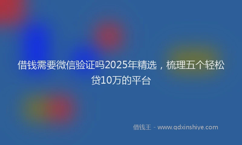 借钱需要微信验证吗2025年精选，梳理五个轻松贷10万的平台