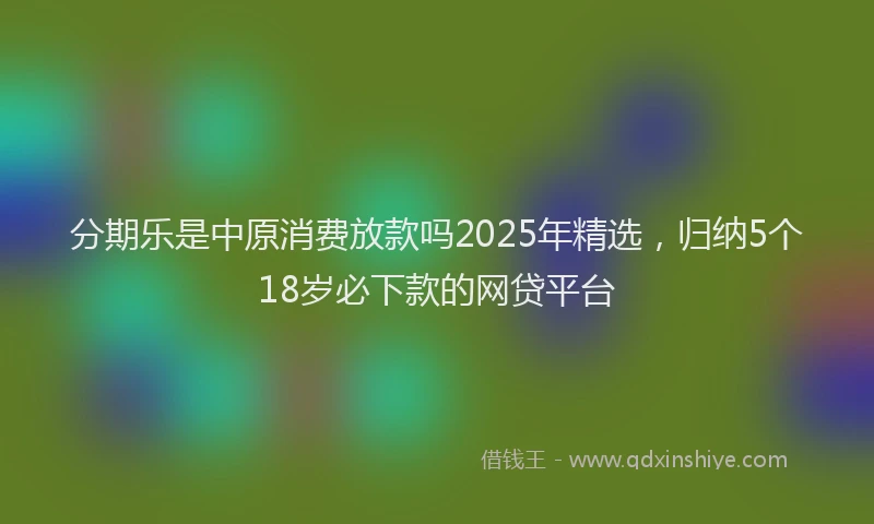 分期乐是中原消费放款吗2025年精选，归纳5个18岁必下款的网贷平台