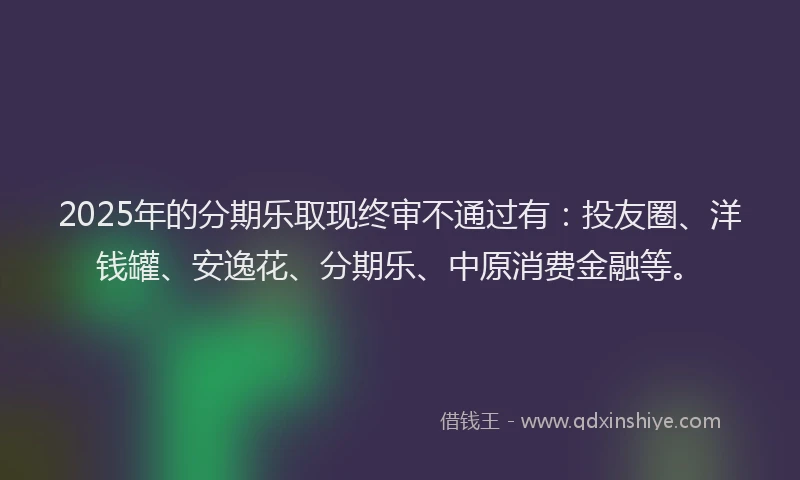 2025年的分期乐取现终审不通过有：投友圈、洋钱罐、安逸花、分期乐、中原消费金融等。