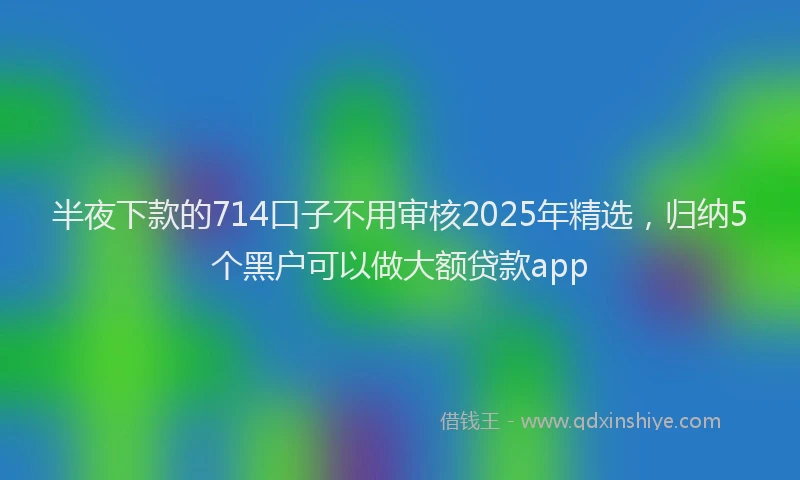 半夜下款的714口子不用审核2025年精选，归纳5个黑户可以做大额贷款app