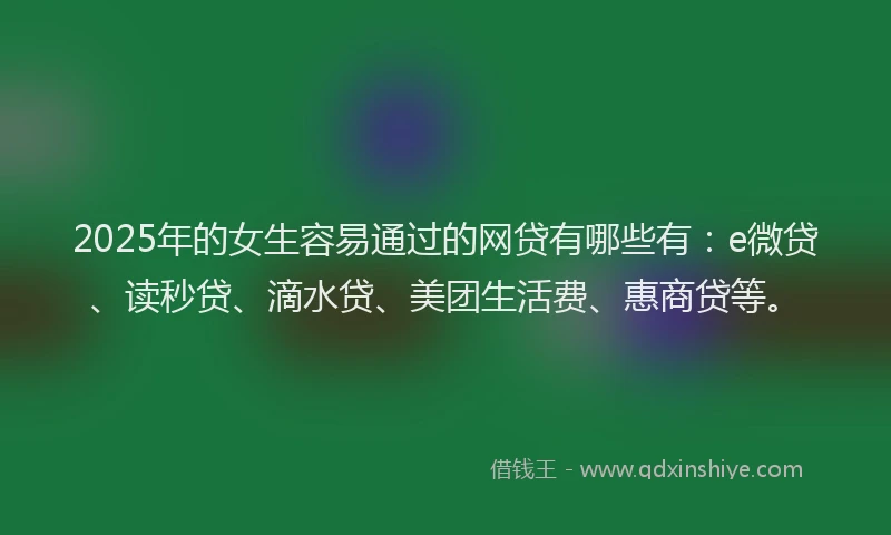 2025年的女生容易通过的网贷有哪些有：e微贷、读秒贷、滴水贷、美团生活费、惠商贷等。