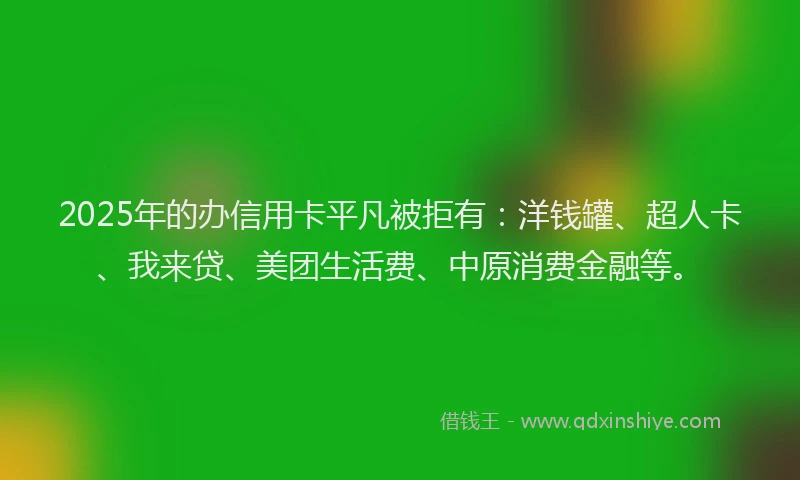 2025年的办信用卡平凡被拒有：洋钱罐、超人卡、我来贷、美团生活费、中原消费金融等。