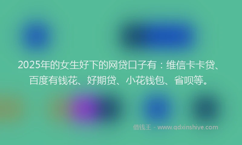 2025年的女生好下的网贷口子有：维信卡卡贷、百度有钱花、好期贷、小花钱包、省呗等。