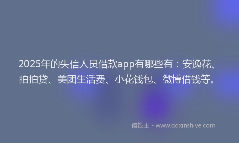 2025年的失信人员借款app有哪些有：安逸花、拍拍贷、美团生活费、小花钱包、微博借钱等。