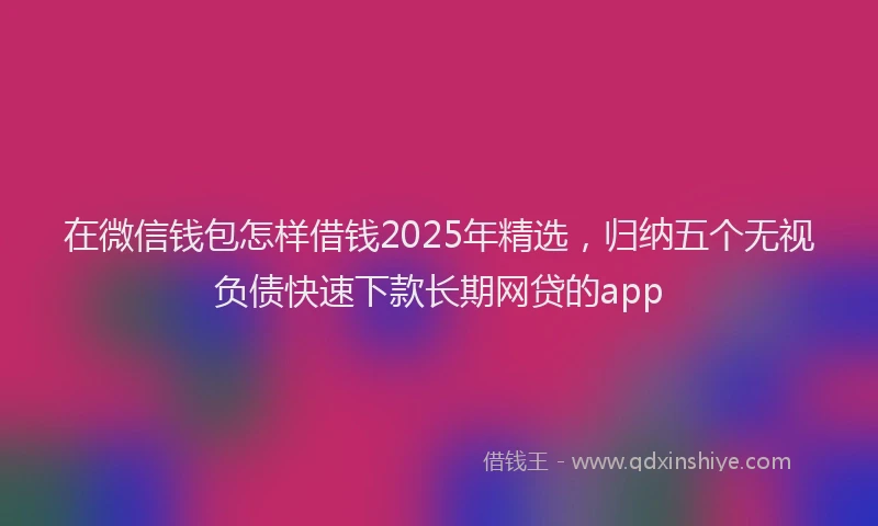 在微信钱包怎样借钱2025年精选，归纳五个无视负债快速下款长期网贷的app