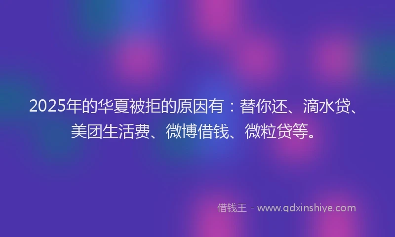 2025年的华夏被拒的原因有：替你还、滴水贷、美团生活费、微博借钱、微粒贷等。