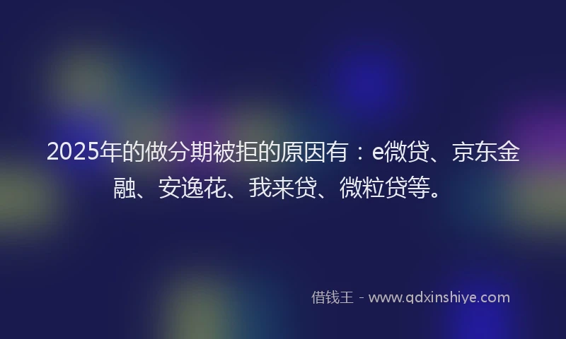 2025年的做分期被拒的原因有：e微贷、京东金融、安逸花、我来贷、微粒贷等。