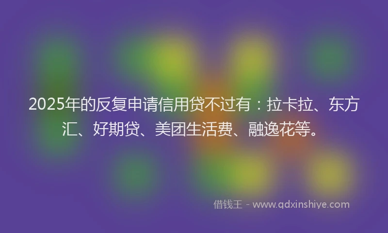 2025年的反复申请信用贷不过有：拉卡拉、东方汇、好期贷、美团生活费、融逸花等。
