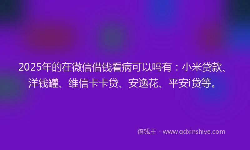 2025年的在微信借钱看病可以吗有：小米贷款、洋钱罐、维信卡卡贷、安逸花、平安i贷等。