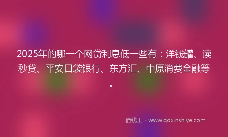 2025年的哪一个网贷利息低一些有：洋钱罐、读秒贷、平安口袋银行、东方汇、中原消费金融等。