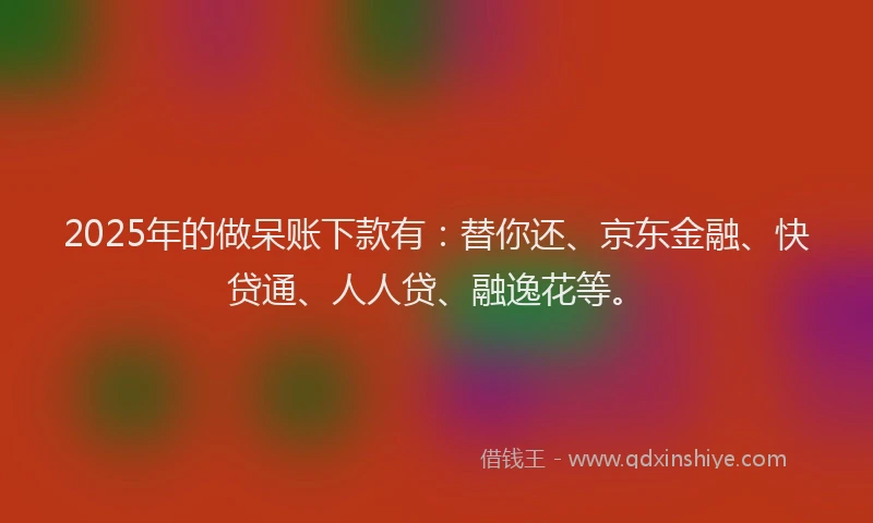 2025年的做呆账下款有：替你还、京东金融、快贷通、人人贷、融逸花等。