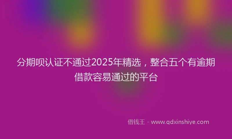 分期呗认证不通过2025年精选，整合五个有逾期借款容易通过的平台